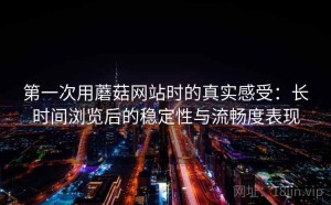 第一次用蘑菇网站时的真实感受：长时间浏览后的稳定性与流畅度表现