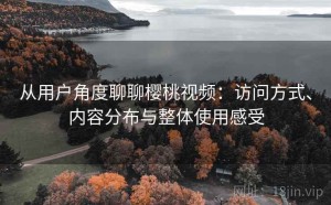 从用户角度聊聊樱桃视频：访问方式、内容分布与整体使用感受