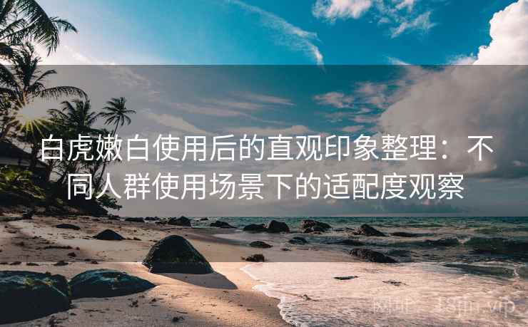 白虎嫩白使用后的直观印象整理：不同人群使用场景下的适配度观察