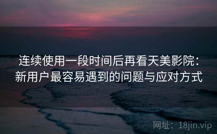 连续使用一段时间后再看天美影院：新用户最容易遇到的问题与应对方式