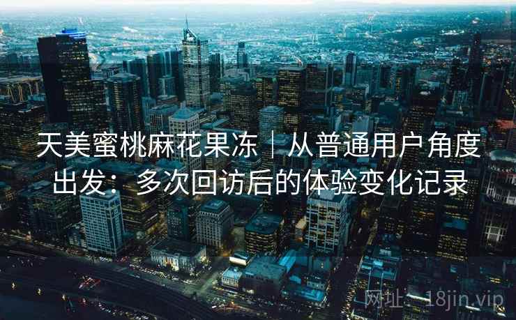 天美蜜桃麻花果冻｜从普通用户角度出发：多次回访后的体验变化记录
