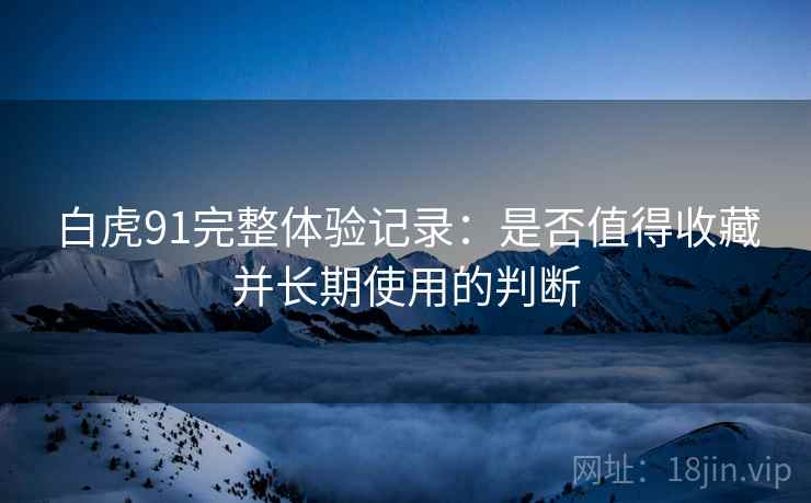 白虎91完整体验记录:是否值得收藏并长期使用的判断 白虎91完整体验记录:是否值得收藏并长期使用的判断
