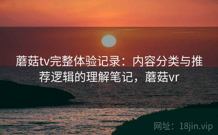蘑菇tv完整体验记录：内容分类与推荐逻辑的理解笔记，蘑菇vr