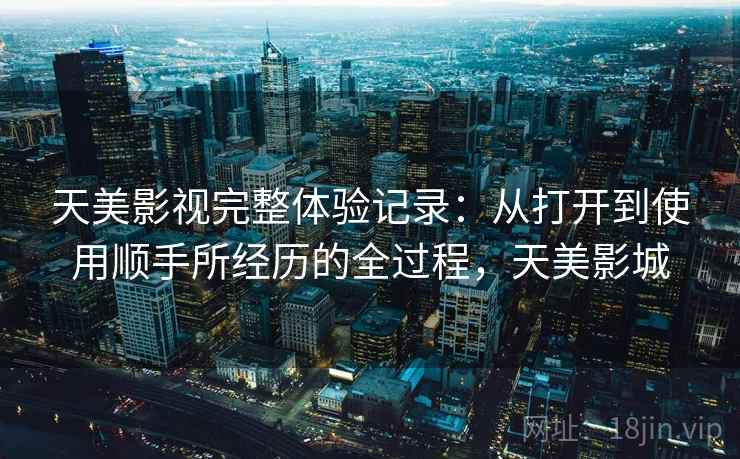 天美影视完整体验记录：从打开到使用顺手所经历的全过程，天美影城