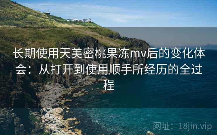 长期使用天美密桃果冻mv后的变化体会：从打开到使用顺手所经历的全过程