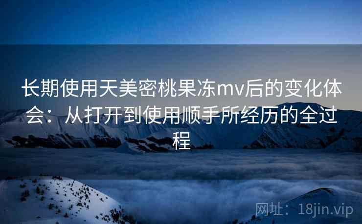长期使用天美密桃果冻mv后的变化体会：从打开到使用顺手所经历的全过程