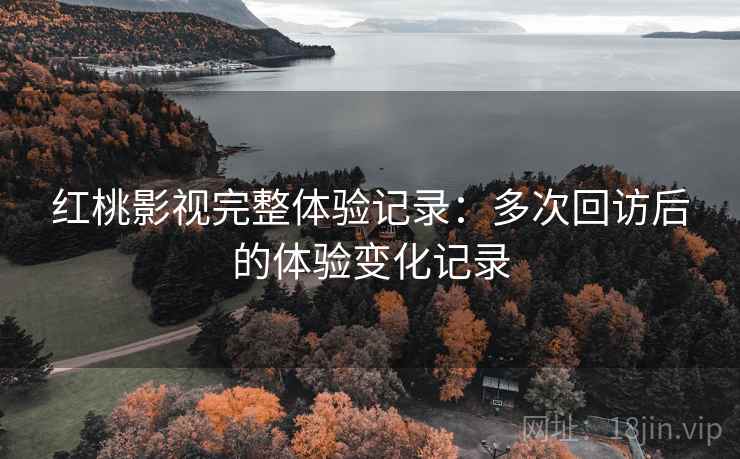 红桃影视完整体验记录：多次回访后的体验变化记录