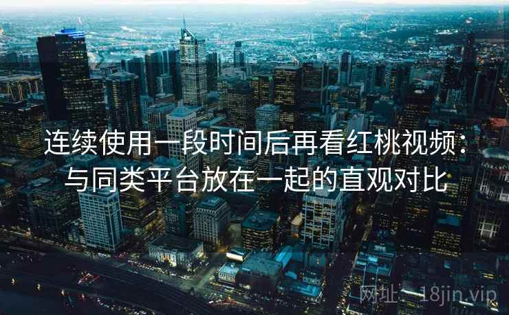 连续使用一段时间后再看红桃视频：与同类平台放在一起的直观对比
