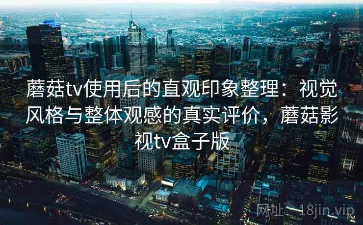 蘑菇tv使用后的直观印象整理：视觉风格与整体观感的真实评价，蘑菇影视tv盒子版