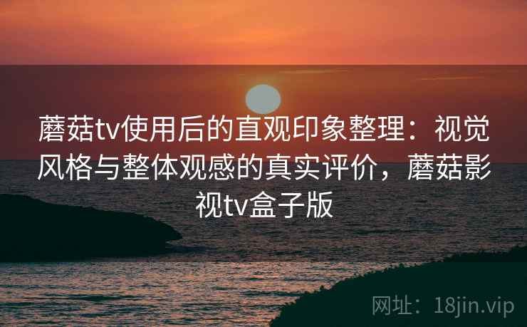 蘑菇tv使用后的直观印象整理：视觉风格与整体观感的真实评价，蘑菇影视tv盒子版