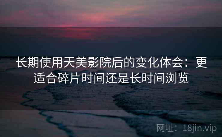 长期使用天美影院后的变化体会：更适合碎片时间还是长时间浏览