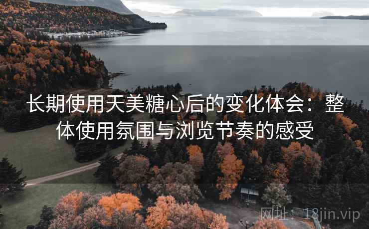 长期使用天美糖心后的变化体会：整体使用氛围与浏览节奏的感受