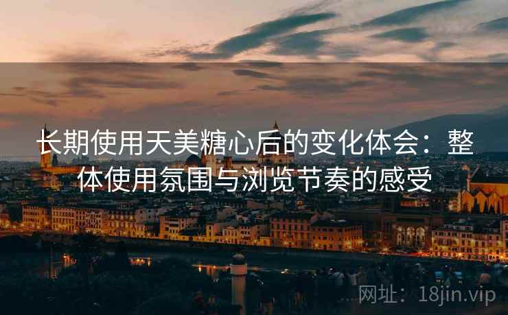 长期使用天美糖心后的变化体会：整体使用氛围与浏览节奏的感受