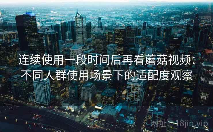 连续使用一段时间后再看蘑菇视频：不同人群使用场景下的适配度观察