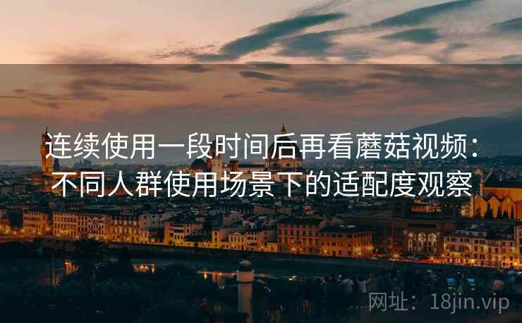 连续使用一段时间后再看蘑菇视频：不同人群使用场景下的适配度观察