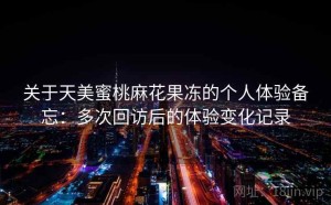 关于天美蜜桃麻花果冻的个人体验备忘：多次回访后的体验变化记录