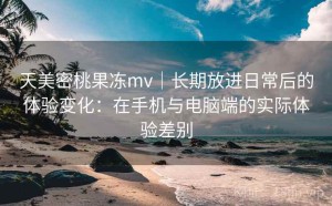 天美密桃果冻mv｜长期放进日常后的体验变化：在手机与电脑端的实际体验差别