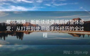 樱桃视频｜断断续续使用后的整体感受：从打开到使用顺手所经历的全过程
