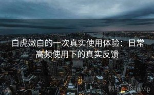 白虎嫩白的一次真实使用体验：日常高频使用下的真实反馈