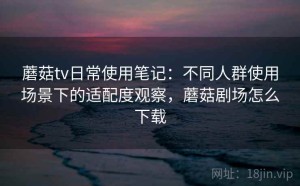 蘑菇tv日常使用笔记：不同人群使用场景下的适配度观察，蘑菇剧场怎么下载