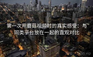 第一次用蘑菇视频时的真实感受：与同类平台放在一起的直观对比