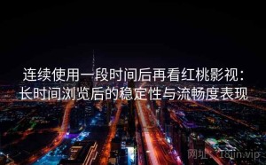 连续使用一段时间后再看红桃影视：长时间浏览后的稳定性与流畅度表现
