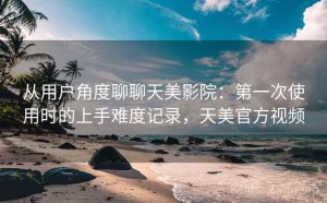 从用户角度聊聊天美影院：第一次使用时的上手难度记录，天美官方视频