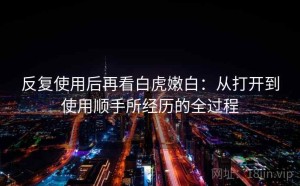 反复使用后再看白虎嫩白：从打开到使用顺手所经历的全过程