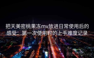 把天美密桃果冻mv放进日常使用后的感受：第一次使用时的上手难度记录