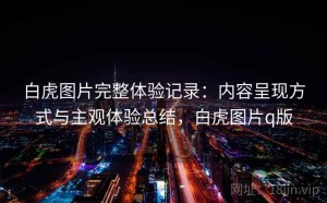 白虎图片完整体验记录：内容呈现方式与主观体验总结，白虎图片q版