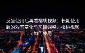 反复使用后再看樱桃视频：长期使用后的效率变化与习惯调整，樱桃视频如何使用