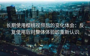 长期使用樱桃视频后的变化体会：反复使用后对整体体验的重新认识