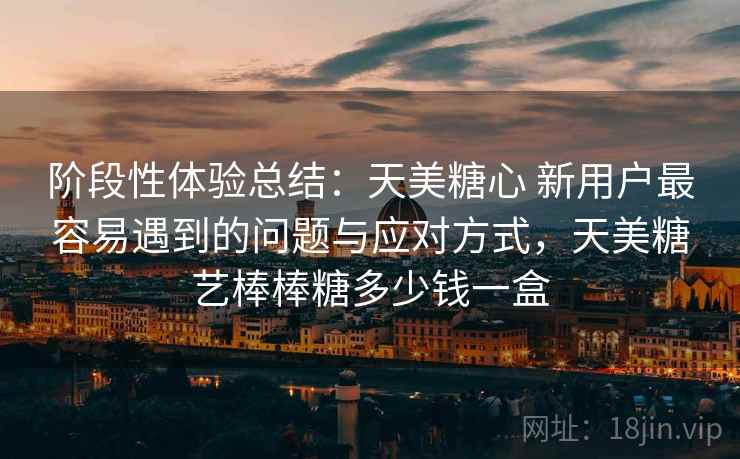 阶段性体验总结：天美糖心 新用户最容易遇到的问题与应对方式，天美糖艺棒棒糖多少钱一盒