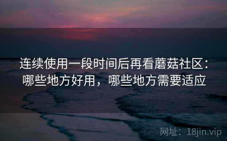 连续使用一段时间后再看蘑菇社区：哪些地方好用，哪些地方需要适应
