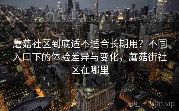 蘑菇社区到底适不适合长期用？不同入口下的体验差异与变化，蘑菇街社区在哪里