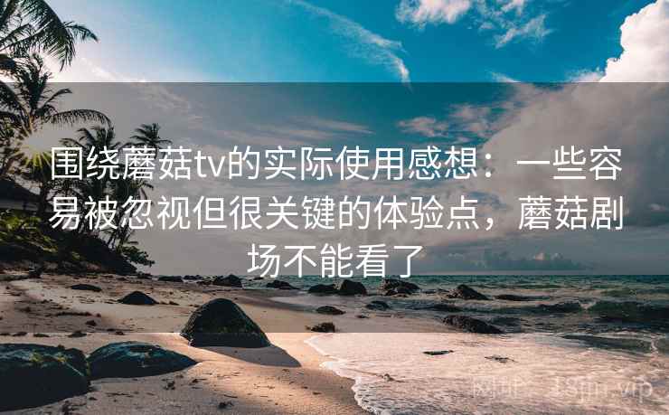 围绕蘑菇tv的实际使用感想：一些容易被忽视但很关键的体验点，蘑菇剧场不能看了