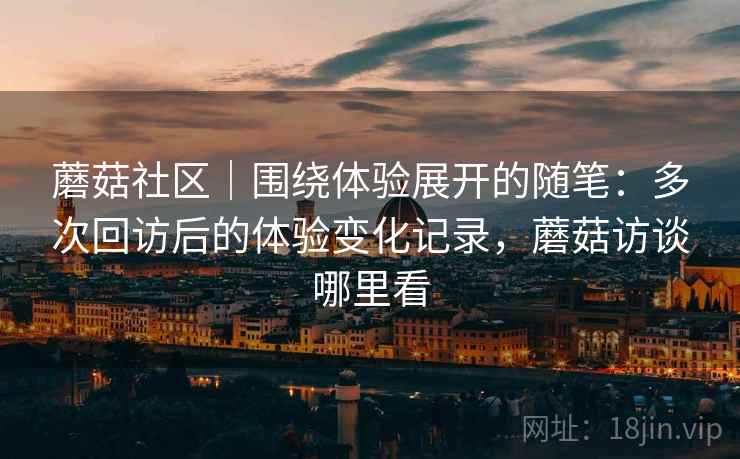 蘑菇社区｜围绕体验展开的随笔：多次回访后的体验变化记录，蘑菇访谈哪里看