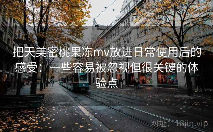 把天美密桃果冻mv放进日常使用后的感受:一些容易被忽视但很关键的体验点 把天美密桃果冻mv放进日常使用后的感受:一些容易被忽视但很关键的体验点