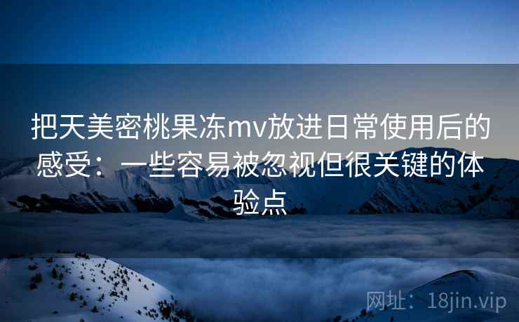把天美密桃果冻mv放进日常使用后的感受:一些容易被忽视但很关键的体验点 把天美密桃果冻mv放进日常使用后的感受:一些容易被忽视但很关键的体验点