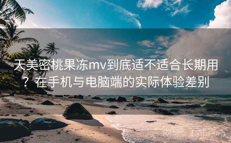 天美密桃果冻mv到底适不适合长期用？在手机与电脑端的实际体验差别