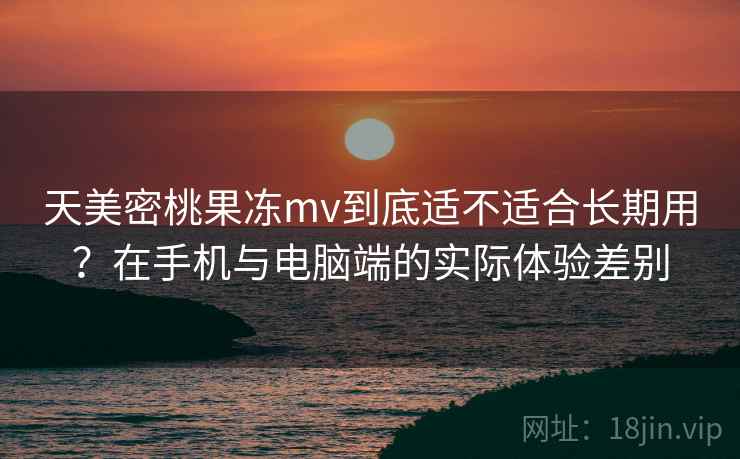 天美密桃果冻mv到底适不适合长期用？在手机与电脑端的实际体验差别