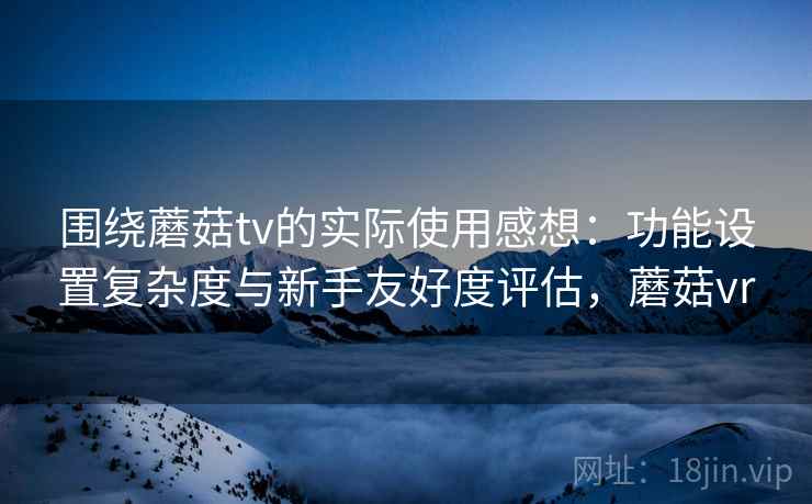 围绕蘑菇tv的实际使用感想：功能设置复杂度与新手友好度评估，蘑菇vr