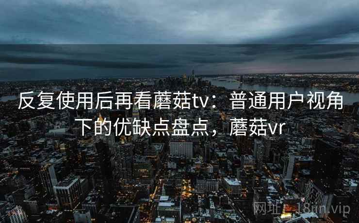 反复使用后再看蘑菇tv：普通用户视角下的优缺点盘点，蘑菇vr