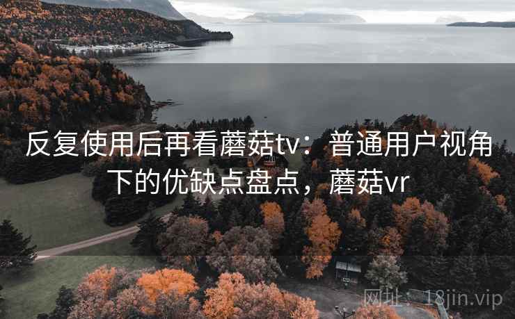 反复使用后再看蘑菇tv：普通用户视角下的优缺点盘点，蘑菇vr