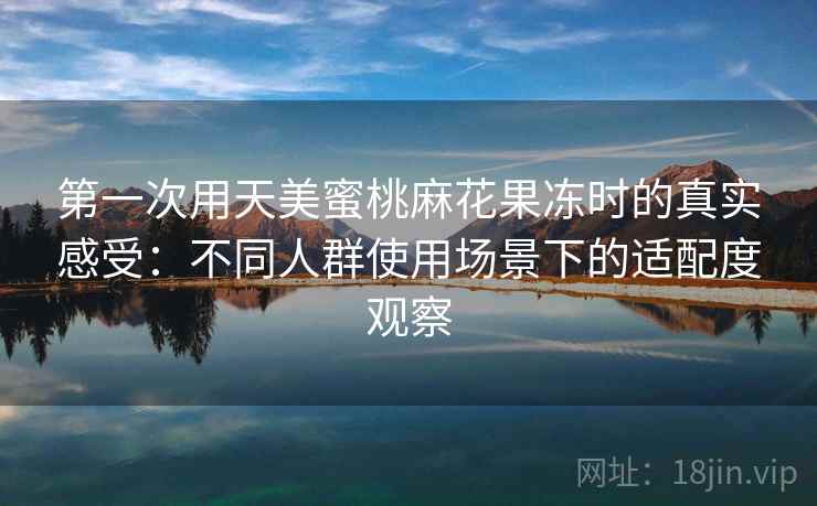 第一次用天美蜜桃麻花果冻时的真实感受：不同人群使用场景下的适配度观察