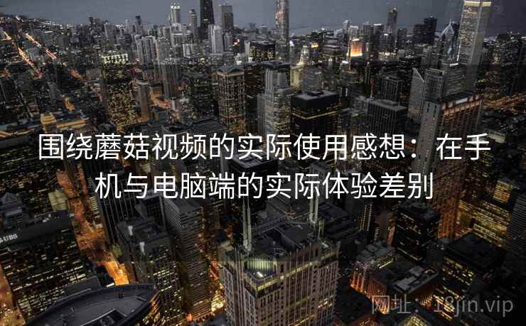 围绕蘑菇视频的实际使用感想：在手机与电脑端的实际体验差别