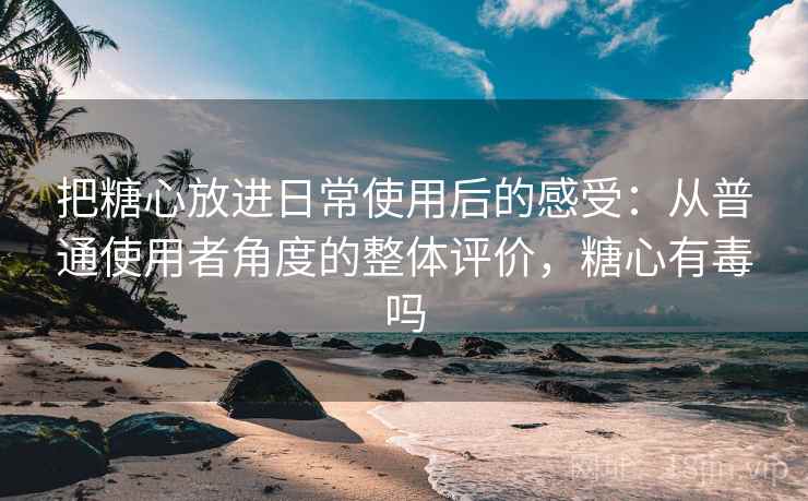 把糖心放进日常使用后的感受:从普通使用者角度的整体评价,糖心有毒吗 把糖心放进日常使用后的感受:从普通使用者角度的整体评价,糖心有毒吗