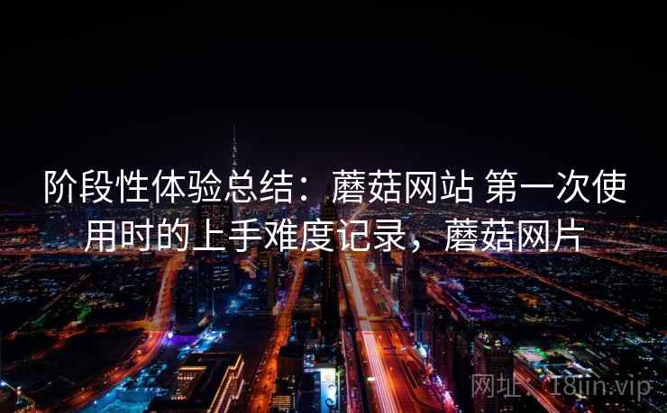阶段性体验总结：蘑菇网站 第一次使用时的上手难度记录，蘑菇网片