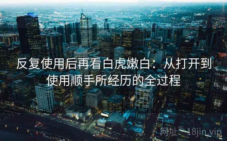 反复使用后再看白虎嫩白：从打开到使用顺手所经历的全过程