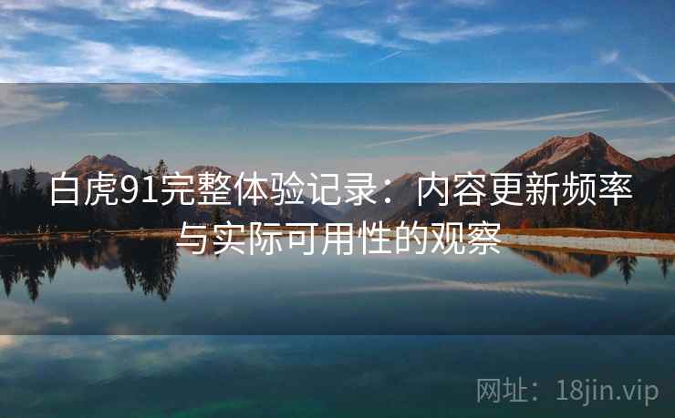 白虎91完整体验记录：内容更新频率与实际可用性的观察